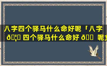 八字四个驿马什么命好呢「八字 🦟 四个驿马什么命好 🐠 呢女生」